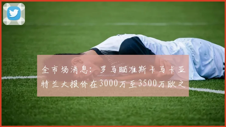 全市场消息：罗马瞄准斯卡马卡亚特兰大报价在3000万至3500万欧之间