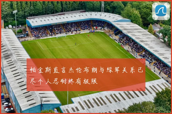 帕金斯直言杰伦布朗与绿军关系已尽个人忍耐终有极限