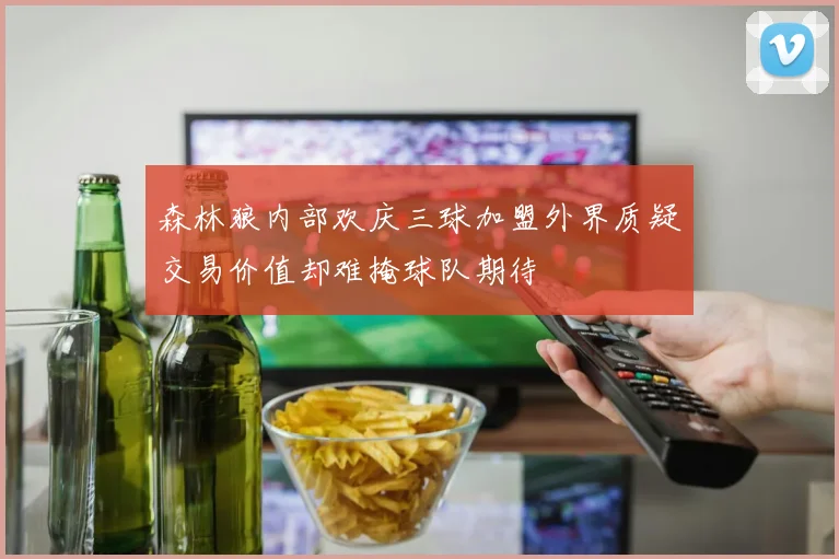 森林狼内部欢庆三球加盟外界质疑交易价值却难掩球队期待