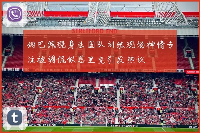 姆巴佩现身法国队训练现场神情专注被调侃似恩里克引发热议