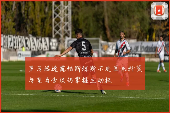 罗马诺透露帕斯琼斯不赴国米科莫与皇马会谈仍掌握主动权