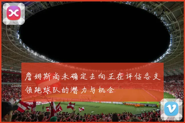 詹姆斯尚未确定去向正在评估各支领跑球队的潜力与机会