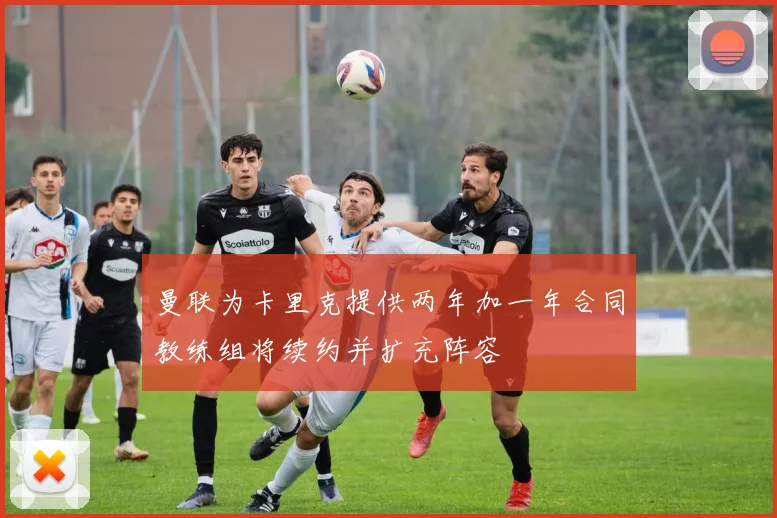 曼联为卡里克提供两年加一年合同教练组将续约并扩充阵容