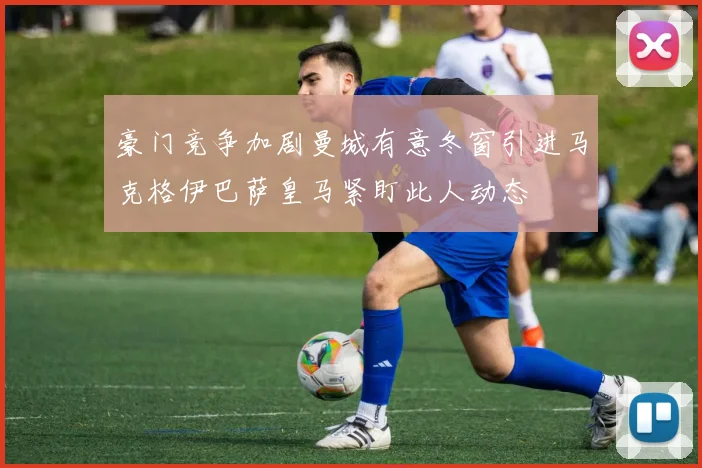豪门竞争加剧曼城有意冬窗引进马克格伊巴萨皇马紧盯此人动态