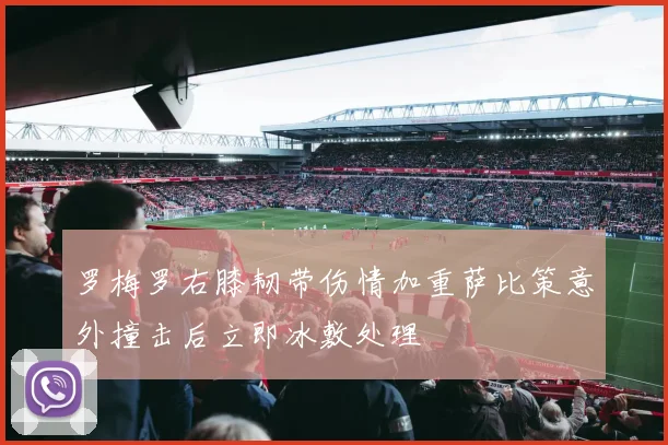 罗梅罗右膝韧带伤情加重萨比策意外撞击后立即冰敷处理
