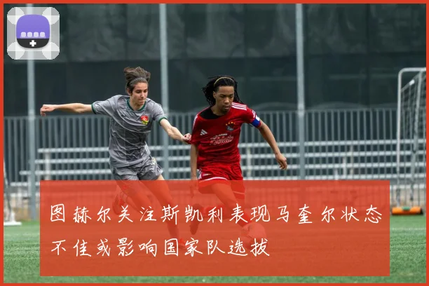图赫尔关注斯凯利表现马奎尔状态不佳或影响国家队选拔
