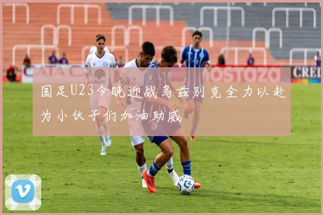 国足U23今晚迎战乌兹别克全力以赴为小伙子们加油助威