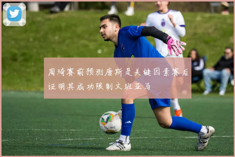 周琦赛前预测唐斯是关键因素赛后证明其成功限制文班亚马